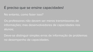 É preciso que se ensine capacidades!
No entanto, como fazer isso?
Os professores não devem ser meros transmissores de
informações; mas desenvolvedores de capacidades nos
alunos;
Deve-se distinguir simples erros de informação de problemas
no desempenho de capacidades.
 
