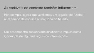 As variáveis de contexto também influenciam
Por exemplo, o jeito que avaliamos um jogador de futebol
num campo de esquina ou na Copa do Mundo;
Um desempenho considerado insuficiente implica numa
ignorância de algumas regras ou informações?
 
