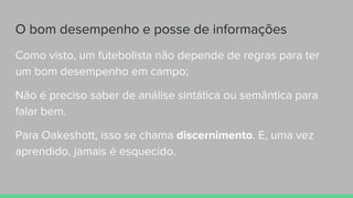 O bom desempenho e posse de informações
Como visto, um futebolista não depende de regras para ter
um bom desempenho em campo;
Não é preciso saber de análise sintática ou semântica para
falar bem.
Para Oakeshott, isso se chama discernimento. E, uma vez
aprendido, jamais é esquecido.
 
