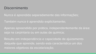Discernimento
Nunca é aprendido separadamente das informações;
Também nunca é aprendido explicitamente;
Apenas apreendido por prática, independentemente da área:
seja na carpintaria ou em aulas de química;
Resulta em independência e capacidade de ajuizamento
daquele que aprende, sendo esta característica um dos
maiores objetivos da escolarização.
 
