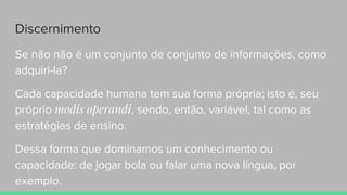 Discernimento
Se não não é um conjunto de conjunto de informações, como
adquiri-la?
Cada capacidade humana tem sua forma própria; isto é, seu
próprio modis operandi, sendo, então, variável, tal como as
estratégias de ensino.
Dessa forma que dominamos um conhecimento ou
capacidade: de jogar bola ou falar uma nova língua, por
exemplo.
 
