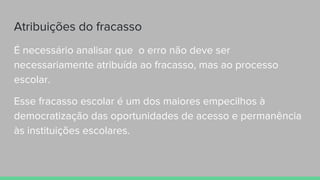 Atribuições do fracasso
É necessário analisar que o erro não deve ser
necessariamente atribuída ao fracasso, mas ao processo
escolar.
Esse fracasso escolar é um dos maiores empecilhos à
democratização das oportunidades de acesso e permanência
às instituições escolares.
 