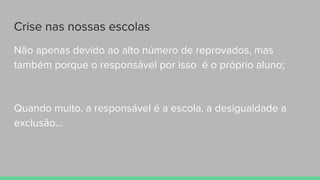 Crise nas nossas escolas
Não apenas devido ao alto número de reprovados, mas
também porque o responsável por isso é o próprio aluno;
Quando muito, a responsável é a escola, a desigualdade a
exclusão...
 