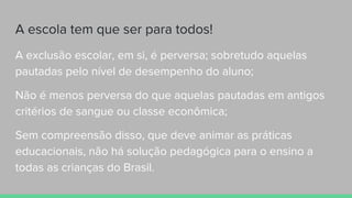 A escola tem que ser para todos!
A exclusão escolar, em si, é perversa; sobretudo aquelas
pautadas pelo nível de desempenho do aluno;
Não é menos perversa do que aquelas pautadas em antigos
critérios de sangue ou classe econômica;
Sem compreensão disso, que deve animar as práticas
educacionais, não há solução pedagógica para o ensino a
todas as crianças do Brasil.
 