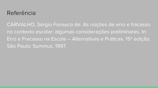 Referência
CARVALHO, Sérgio Fonseca de. As noções de erro e fracasso
no contexto escolar: algumas considerações preliminares. In:
Erro e Fracasso na Escola – Alternativas e Práticas. 15ª edição.
São Paulo: Summus, 1997.
 
