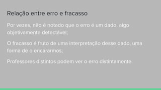 Relação entre erro e fracasso
Por vezes, não é notado que o erro é um dado, algo
objetivamente detectável;
O fracasso é fruto de uma interpretação desse dado, uma
forma de o encararmos;
Professores distintos podem ver o erro distintamente.
 
