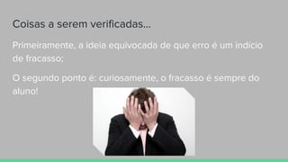 Coisas a serem verificadas...
Primeiramente, a ideia equivocada de que erro é um indício
de fracasso;
O segundo ponto é: curiosamente, o fracasso é sempre do
aluno!
 
