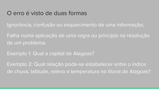 O erro é visto de duas formas
Ignorância, confusão ou esquecimento de uma informação;
Falha numa aplicação de uma regra ou princípio na resolução
de um problema.
Exemplo 1: Qual a capital de Alagoas?
Exemplo 2: Qual relação pode-se estabelecer entre o índice
de chuva, latitude, relevo e temperatura no litoral de Alagoas?
 