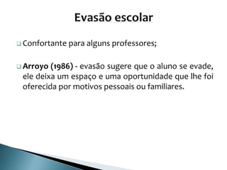  Confortante para alguns professores;
 Arroyo (1986) - evasão sugere que o aluno se evade,
ele deixa um espaço e uma oportunidade que lhe foi
oferecida por motivos pessoais ou familiares.
 