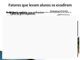Falta de pré-requisito: O “rótulo” em anos
anteriores:
A distância entre o que enfrentam na sociedade e o que a
escola propõe:
• Falta de significado e importância;
• Não aguentam ser apenas espectadores;
• Obrigados a abandonar a escola ou rebeldes;
• Não participam nem atrapalham;
• Desligar-se ou desinteressar-se sobre que é feito
em sala.
Problemas sociais:
Trabalhar
Mudança constante
Dificuldades de transportes
 