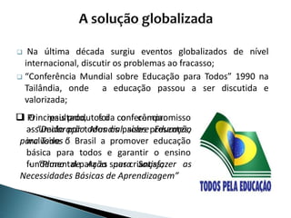  Na última década surgiu eventos globalizados de nível
internacional, discutir os problemas ao fracasso;
 “Conferência Mundial sobre Educação para Todos” 1990 na
Tailândia, onde a educação passou a ser discutida e
valorizada;
 O resultado, foi o compromisso
assumido por todos os países presentes,
inclusive o Brasil a promover educação
básica para todos e garantir o ensino
fundamental para as suas crianças;
 Principais produtos da conferência:
- “Declaração Mundial sobre Educação
para Todos ”
- “Plano de Ação para Satisfazer as
Necessidades Básicas de Aprendizagem”
 