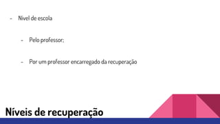 Níveis de recuperação
- Nível de escola
- Pelo professor;
- Por um professor encarregado da recuperação
 