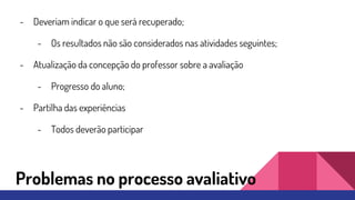 Problemas no processo avaliativo
- Deveriam indicar o que será recuperado;
- Os resultados não são considerados nas atividades seguintes;
- Atualização da concepção do professor sobre a avaliação
- Progresso do aluno;
- Partilha das experiências
- Todos deverão participar
 