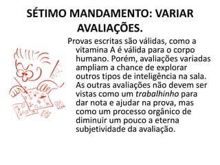 SÉTIMO MANDAMENTO: VARIAR
        AVALIAÇÕES.
      Provas escritas são válidas, como a
        vitamina A é válida para o corpo
        humano. Porém, avaliações variadas
        ampliam a chance de explorar
        outros tipos de inteligência na sala.
        As outras avaliações não devem ser
        vistas como um trabalhinho para
        dar nota e ajudar na prova, mas
        como um processo orgânico de
        diminuir um pouco a eterna
        subjetividade da avaliação.
 