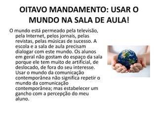 OITAVO MANDAMENTO: USAR O
      MUNDO NA SALA DE AULA!
O mundo está permeado pela televisão,
  pela Internet, pelos jornais, pelas
  revistas, pelas músicas de sucesso. A
  escola e a sala de aula precisam
  dialogar com este mundo. Os alunos
  em geral não gostam do espaço da sala
  porque ele tem muito de artificial, de
  deslocado, de fora do seu interesse.
  Usar o mundo da comunicação
  contemporânea não significa repetir o
  mundo da comunicação
  contemporânea; mas estabelecer um
  gancho com a percepção do meu
  aluno.
 