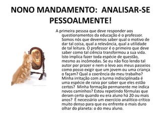 NONO MANDAMENTO: ANALISAR-SE
       PESSOALMENTE!
         A primeira pessoa que deve responder aos
            questionamentos da educação é o professor.
            Somos nós que devemos saber qual o motivo de
            dar tal coisa, qual a relevância, qual a utilidade
            de tal leitura. O professor é o primeiro que deve
            saber como tal ciência transformou a sua vida.
            Isto implica fazer toda espécie de questão,
            mesmo as incômodas. Se eu não fico lendo tal
            autor por prazer e nem o levo aos meus passeios
            como posso exigir que um jovem ou uma criança
            o façam? Qual a coerência do meu trabalho?
            Minha irritação com a turma indisciplinada é
            uma espécie de raiva por saber que eles estão
            certos? Minha formação permanente me indica
            novos caminhos? Estou repetindo fórmulas que
            deram certo quando eu era aluno há 20 ou mais
            anos? É necessário um exercício analítico-crítico
            muito denso para que eu enfrente o mais duro
            olhar do planeta: o do meu aluno.
 