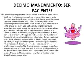 DÉCIMO MANDAMENTO: SER
                       PACIENTE!
Hoje eu acho que ser paciente é a maior virtude do professor. Não a clássica
    paciência de não esganar um adolescente numa última aula de sexta-
    feira, mas a paciência de saber que, como dizia Rubem Alves, plantamos
    carvalhos e não eucaliptos. Nossa tarefa é constante, difícil, com
    resultados pouco visíveis a médio prazo. Porém, se você está lendo este
    texto, lembre-se: houve uma professora ou um professor que o
    alfabetizou, que pegou na sua mão e ensinou, dezenas de vezes, a fazer
    a simples curva da letra O. Graças a estas paciências, somos o que
    somos. O modelo da paciência pedagógica é a recomendação materna
    para escovar os dentes: foi repetida quatro vezes ao dia, durante mais
    de uma década, com erros diários e recaídas diárias. As mães poderiam
    dizer: já que vocês não querem nada com o que é melhor para vocês,
    permaneçam do jeito que estão que eu não vou mais gritar sobre isto
    (típica frase de sala de aula...) . Sem estas paciências, seríamos
    analfabetos e banguelas. Não devamos oferecer menos ao nosso aluno,
    especialmente ao aluno que não merece nem quer esta paciência - este
    é o que necessita urgentemente dela. O doente precisa do médico, não
    o sadio. O aluno-problema precisa de nós, não o brilhante e limpo
    discípulo da primeira carteira.
 