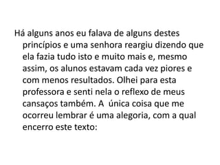 Há alguns anos eu falava de alguns destes
 princípios e uma senhora reargiu dizendo que
 ela fazia tudo isto e muito mais e, mesmo
 assim, os alunos estavam cada vez piores e
 com menos resultados. Olhei para esta
 professora e senti nela o reflexo de meus
 cansaços também. A única coisa que me
 ocorreu lembrar é uma alegoria, com a qual
 encerro este texto:
 