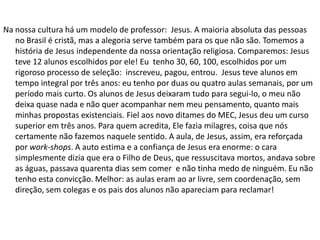 Na nossa cultura há um modelo de professor: Jesus. A maioria absoluta das pessoas
   no Brasil é cristã, mas a alegoria serve também para os que não são. Tomemos a
   história de Jesus independente da nossa orientação religiosa. Comparemos: Jesus
   teve 12 alunos escolhidos por ele! Eu tenho 30, 60, 100, escolhidos por um
   rigoroso processo de seleção: inscreveu, pagou, entrou. Jesus teve alunos em
   tempo integral por três anos: eu tenho por duas ou quatro aulas semanais, por um
   período mais curto. Os alunos de Jesus deixaram tudo para segui-lo, o meu não
   deixa quase nada e não quer acompanhar nem meu pensamento, quanto mais
   minhas propostas existenciais. Fiel aos novo ditames do MEC, Jesus deu um curso
   superior em três anos. Para quem acredita, Ele fazia milagres, coisa que nós
   certamente não fazemos naquele sentido. A aula, de Jesus, assim, era reforçada
   por work-shops. A auto estima e a confiança de Jesus era enorme: o cara
   simplesmente dizia que era o Filho de Deus, que ressuscitava mortos, andava sobre
   as águas, passava quarenta dias sem comer e não tinha medo de ninguém. Eu não
   tenho esta convicção. Melhor: as aulas eram ao ar livre, sem coordenação, sem
   direção, sem colegas e os pais dos alunos não apareciam para reclamar!
 