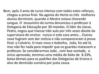 Bem, após 3 anos de curso intenso com todos estes reforços,
  chegou a prova final. Na agonia do Horto os três melhores
  alunos dormiram, quando o Mestre estava chorando
  sangue. O tesoureiro da turma denunciou o professor à
  Delegacia de Educação por 30 moedas. O líder da classe,
  Pedro, negou que tivesse tido aula por três vezes diante da
  supervisora de ensino: nunca vi este cara antes... Outros
  nove fugiram sem dar notícia e não compareceram à prova
  final: o Calvário. O mais novo e bobinho, João, foi até lá,
  mas não fez nada para impedir que os guardas matassem o
  professor. Se considerarmos João , com boa vontade, o
  único aprovado, teremos uma média de êxito de 8.33%,
  baixa demais para os padrões das Delegacias de Ensino e
  alvo de demissão sumária por justa causa.
 