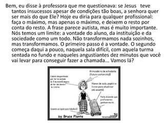 Bem, eu disse à professora que me questionava: se Jesus teve
  tantos insucessos apesar de condições tão boas, a senhora quer
  ser mais do que Ele? Hoje eu diria para qualquer profissional:
  faça o máximo, mas apenas o máximo, e deixem o resto por
  conta do resto. A frase parece autista, mas é muito importante.
  Nós temos um limite: a vontade do aluno, da instituição e da
  sociedade como um todo. Não transformamos nada sozinhos,
  mas transformamos. O primeiro passo é a vontade. O segundo
  começa daqui a pouco, naquela sala difícil, com aquela turma
  sentada no fundo e naqueles angustiantes dez minutos que você
  vai levar para conseguir fazer a chamada... Vamos lá?
 