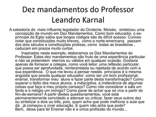 Dez mandamentos do Professor
              Leandro Karnal
A sabedoria do mais influente legislador do Ocidente, Moisés, sintetizou uma
   concepção de mundo em Dez Mandamentos. Como bom educador, o ex-
   príncipe do Egito sabia que longos códigos são de difícil acesso. Curioso
   notar que constituições muito breves, como a norte-americana, passam
   dos dois séculos e constituições prolixas, como todas as brasileiras ,
   caducam em prazos muito curtos.
       Inspirados neste exemplo, elaboramos os Dez Mandamentos do
   Professor. Estes dez mandamentos são fruto de uma experiência particular
   e não se pretendem eternos ou válidos em qualquer ocasião. Gostaria
   apenas de fornecer a colegas, como você leitor, uma reflexão particular,
   que possa ser aprofundada, reinterpretada ou rejeitada de acordo com a
   sua experiência. O que me levou a pensar nestes princípios é a mesma
   angústia que assola qualquer educador: como ser um bom profissional,
   ensinar, transformar meu aluno e fazer parte desta transformação? Como
   superar o tédio dos meus alunos, a indisciplina, a irrelevância de algumas
   coisas que faço e meu próprio cansaço? Como não considerar a sala um
   fardo e o relógio um inimigo? Como parar de achar que só vivo a partir do
   fim-de-semana? A partir destes questionamentos, você está
   permanentemente convidado a adensar ou criticar, fazer seus outros dez
   ou sintetizar a dois ou três, pois, quem acha que pode melhorar a aula que
   dá , já começou a viver educação. E quem não acha que pode?
   Bem, deixa para lá! Ensinar não é a única profissão do mundo...
 