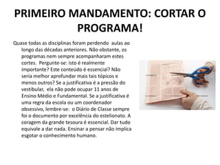 PRIMEIRO MANDAMENTO: CORTAR O
          PROGRAMA!
Quase todas as disciplinas foram perdendo aulas ao
   longo das décadas anteriores. Não obstante, os
   programas nem sempre acompanharam estes
   cortes. Pergunte-se: isto é realmente
   importante? Este conteúdo é essencial? Não
   seria melhor aprofundar mais tais tópicos e
   menos outros? Se a justificativa é a pressão do
   vestibular, ela não pode ocupar 11 anos de
   Ensino Médio e Fundamental. Se a justificativa é
   uma regra da escola ou um coordenador
   obsessivo, lembre-se: o Diário de Classe sempre
   foi o documento por excelência do estelionato. A
   coragem da grande tesoura é essencial. Dar tudo
   equivale a dar nada. Ensinar a pensar não implica
   esgotar o conhecimento humano.
 