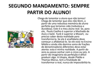 SEGUNDO MANDAMENTO: SEMPRE
      PARTIR DO ALUNO!
         Chega de lamentar o aluno que não temos!
            Chega de lamentar que eles não lêem, a
            partir de uma nebulosa memória do aluno
            perfeito que teríamos sido (nebulosa e
            duvidosa). Este é o meu aluno real. Se, para
            ele, Paulo Coelho é superior a Machado de
            Assis e baile Funk é superior a Mozart, eu
            preciso saber desta realidade para
            transformá-la. Se ele é analfabeto devo
            começar a alfabetizá-lo. Se ele está no Ensino
            Médio e ainda não domina soma de frações
            de denominadores diferentes devo estar
            atento: esta é minha realidade. A partir do
            zero eu posso sonhar com o cinco ou seis. A
            partir do imaginário da perfeição é difícil
            produzir algo. A Utopia, desde Platão e
            Thomas Morus, tem a finalidade de
            transformar o real, nunca de impossibilitá-lo.
 