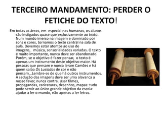 TERCEIRO MANDAMENTO: PERDER O
        FETICHE DO TEXTO!
Em todas as áreas, em especial nas humanas, os alunos
   são instigados quase que exclusivamente ao texto.
   Num mundo imerso na imagem e dominado por
   sons e cores, tornamos o texto central na sala de
   aula. Devemos estar atentos ao uso de
   imagens, música, sensorialidades variadas. O texto
   é muito importante, nunca deve ser abandonado.
   Porém, se o objetivo é fazer pensar, o texto é
   apenas um instrumento deste objetivo maior. Há
   pessoas que pensam e nunca leram Camões e há
   quem saiba Os Lusíadas de cor e não
   pensam...Lembre-se de que há outros instrumentos.
   A sedução das imagens deve ser uma alavanca a
   nosso favor, nunca contra. Usar filmes,
   propagandas, caricaturas, desenhos, mapas: tudo
   pode servir ao único grande objetivo da escola:
   ajudar a ler o mundo, não apenas a ler letras.
 