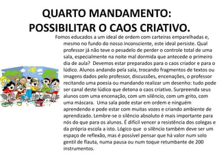 QUARTO MANDAMENTO:
POSSIBILITAR O CAOS CRIATIVO.
    Fomos educados a um ideal de ordem com carteiras emparelhadas e,
       mesmo no fundo do nosso inconsciente, este ideal persiste. Qual
       professor já não teve o pesadelo de perder o controle total de uma
       sala, especialmente na noite mal dormida que antecede o primeiro
       dia de aula? Devemos estar preparados para o caos criador e para o
       lúdico. Alunos andando pela sala, trocando fragmentos de textos ou
       imagens dados pelo professor, discussões, encenações, o professor
       recitando uma poesia ou mandando realizar um desenho: tudo pode
       ser canal deste lúdico que detona o caos criativo. Surpreenda seus
       alunos com uma encenação, com um silêncio, com um grito, com
       uma máscara. Uma sala pode estar em ordem e ninguém
       aprendendo e pode estar com muitas vozes e criando ambiente de
       aprendizado. Lembre-se o silêncio absoluto é mais importante para
       nós do que para os alunos. É difícil vencer a resistência dos colegas e
       da própria escola a isto. Lógico que o silêncio também deve ser um
       espaço de reflexão, mas é possível pensar que há valor num solo
       gentil de flauta, numa pausa ou num toque retumbante de 200
       instrumentos.
 