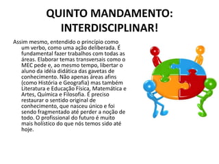 QUINTO MANDAMENTO:
               INTERDISCIPLINAR!
Assim mesmo, entendido o princípio como
   um verbo, como uma ação deliberada. É
   fundamental fazer trabalhos com todas as
   áreas. Elaborar temas transversais como o
   MEC pede e, ao mesmo tempo, libertar o
   aluno da idéia didática das gavetas de
   conhecimento. Não apenas áreas afins
   (como História e Geografia) mas também
   Literatura e Educação Física, Matemática e
   Artes, Química e Filosofia. É preciso
   restaurar o sentido original de
   conhecimento, que nasceu único e foi
   sendo fragmentado até perder a noção de
   todo. O profissional do futuro é muito
   mais holístico do que nós temos sido até
   hoje.
 
