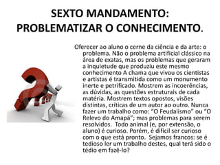 SEXTO MANDAMENTO:
PROBLEMATIZAR O CONHECIMENTO.
        Oferecer ao aluno o cerne da ciência e da arte: o
           problema. Não o problema artificial clássico na
           área de exatas, mas os problemas que geraram
           a inquietude que produziu este mesmo
           conhecimento A chama que vivou os cientistas
           e artistas é transmitida como um monumento
           inerte e petrificado. Mostrem as incoerências,
           as dúvidas, as questões estruturais de cada
           matéria. Mostrem textos opostos, visões
           distintas, críticas de um autor ao outro. Nunca
           fazer um trabalho como: “O Feudalismo” ou “O
           Relevo do Amapá”; mas problemas para serem
           resolvidos. Todo animal (e, por extensão, o
           aluno) é curioso. Porém, é difícil ser curioso
           com o que está pronto. Sejamos francos: se é
           tedioso ler um trabalho destes, qual terá sido o
           tédio em fazê-lo?
 
