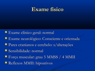 Exame físico


   Exame clínico geral: normal
   Exame neurológico: Consciente e orientada
   Pares cranianos e cerebelo: s/alterações
   Sensibilidade: normal
   Força muscular: grau 5 MMSS / 4 MMII
   Reflexos MMII: hipoativos
 