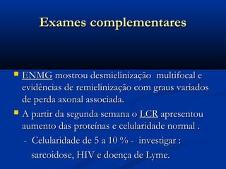 Exames complementares


   ENMG mostrou desmielinização multifocal e
    evidências de remielinização com graus variados
    de perda axonal associada.
   A partir da segunda semana o LCR apresentou
    aumento das proteínas e celularidade normal .
    - Celularidade de 5 a 10 % - investigar :
      sarcoidose, HIV e doença de Lyme.
 