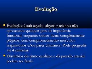 Evolução

   Evolução: é sub-aguda; alguns pacientes não
    apresentam qualquer grau de impotência
    funcional, enquanto outros ficam completamente
    plégicos, com comprometimento músculos
    respiratórios e/ou pares cranianos. Pode progredir
    até 4 semanas
   Distúrbios do ritmo cardíaco e da pressão arterial
    podem ser fatais
 
