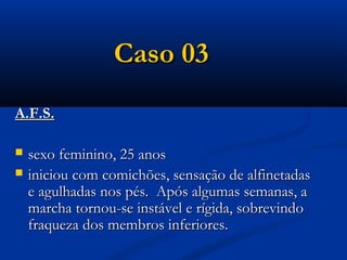 Caso 03
A.F.S.

   sexo feminino, 25 anos
   iniciou com comichões, sensação de alfinetadas
    e agulhadas nos pés. Após algumas semanas, a
    marcha tornou-se instável e rígida, sobrevindo
    fraqueza dos membros inferiores.
 