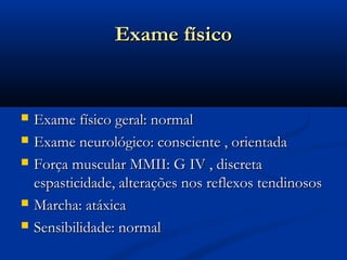 Exame físico


   Exame físico geral: normal
   Exame neurológico: consciente , orientada
   Força muscular MMII: G IV , discreta
    espasticidade, alterações nos reflexos tendinosos
   Marcha: atáxica
   Sensibilidade: normal
 