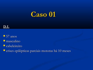 Caso 01
D.I.

 57 anos
 masculino
 cabeleireiro
 crises epilépticas parciais motoras há 10 meses
 