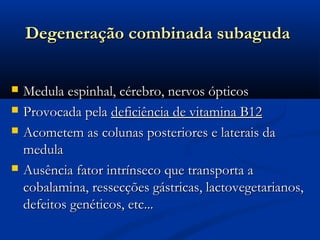 Degeneração combinada subaguda


   Medula espinhal, cérebro, nervos ópticos
   Provocada pela deficiência de vitamina B12
   Acometem as colunas posteriores e laterais da
    medula
   Ausência fator intrínseco que transporta a
    cobalamina, ressecções gástricas, lactovegetarianos,
    defeitos genéticos, etc...
 