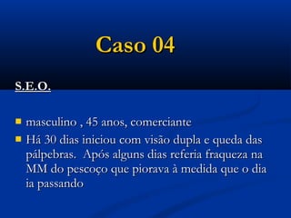Caso 04
S.E.O.

   masculino , 45 anos, comerciante
   Há 30 dias iniciou com visão dupla e queda das
    pálpebras. Após alguns dias referia fraqueza na
    MM do pescoço que piorava à medida que o dia
    ia passando
 