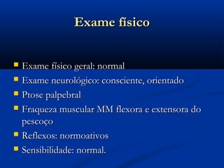 Exame físico

   Exame físico geral: normal
   Exame neurológico: consciente, orientado
   Ptose palpebral
   Fraqueza muscular MM flexora e extensora do
    pescoço
   Reflexos: normoativos
   Sensibilidade: normal.
 