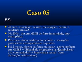 Caso 05
F.V.

   28 anos, masculino, casado, metalúrgico, natural e
    residente em SCS
   06/2006: dor em MMII de forte intensidade, tipo
    neuropática.
   Procurou vários médicos no período - sensações
    parestésicas acompanharam o quadro.
   Há 2 meses, piorou da força muscular - agora também
    em MMSS + dificuldade progressiva na deambulação
    ( só com andador) + impotência sexual (sem
    disfunção esfincteriana)
 