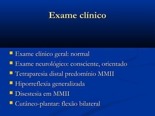 Exame clínico


   Exame clínico geral: normal
   Exame neurológico: consciente, orientado
   Tetraparesia distal predomínio MMII
   Hiporreflexia generalizada
   Disestesia em MMII
   Cutâneo-plantar: flexão bilateral
 