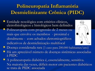 Polineuropatia Inflamatória
      Desmielinizante Crônica (PIDC)
   Entidade nosológica com critérios clínicos,
    eletrofisiológicos e histológicos bem definidos
   Polineuropatia com progressão de 2 meses ou
    mais que envolve os membros - proximal e
    distalmente - com achados eletromiográficos
    indicativos de desmielinização multifocal
   Doença considerada rara (1 caso para 200.000 habitantes/ano)
   Há um apreciável número de doenças sistêmicas associadas
    à PIDC
   A polineuropatia diabética é, essencialmente, sensitiva.
    Na maioria das vezes, déficit motor em pacientes diabéticos
    se trata de PIDC associada
 
