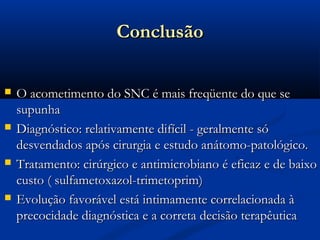 Conclusão

   O acometimento do SNC é mais freqüente do que se
    supunha
   Diagnóstico: relativamente difícil - geralmente só
    desvendados após cirurgia e estudo anátomo-patológico.
   Tratamento: cirúrgico e antimicrobiano é eficaz e de baixo
    custo ( sulfametoxazol-trimetoprim)
   Evolução favorável está intimamente correlacionada à
    precocidade diagnóstica e a correta decisão terapêutica
 