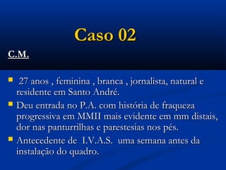 Caso 02
C.M.

    27 anos , feminina , branca , jornalista, natural e
    residente em Santo André.
   Deu entrada no P.A. com história de fraqueza
    progressiva em MMII mais evidente em mm distais,
    dor nas panturrilhas e parestesias nos pés.
   Antecedente de I.V.A.S. uma semana antes da
    instalação do quadro.
 