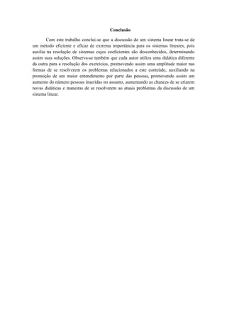 Conclusão
Com este trabalho conclui-se que a discussão de um sistema linear trata-se de
um método eficiente e eficaz de extrema importância para os sistemas lineares, pois
auxilia na resolução de sistemas cujos coeficientes são desconhecidos, determinando
assim suas soluções. Observa-se também que cada autor utiliza uma didática diferente
da outra para a resolução dos exercícios, promovendo assim uma amplitude maior nas
formas de se resolverem os problemas relacionados a este conteúdo, auxiliando na
promoção de um maior entendimento por parte das pessoas, promovendo assim um
aumento do número pessoas inseridas no assunto, aumentando as chances de se criarem
novas didáticas e maneiras de se resolverem ao atuais problemas da discussão de um
sistema linear.
 