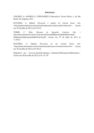 Referências
YOUSSEF, A.; SOARES, E.; FERNANDEZ,V.Matemática: Ensino Médio, 1. ed. São
Paulo: Ed. Scipione, 2011.
OLIVEIRA, A. Gabriel. Discussão e análise do sistema linear. Em:
<http://www.brasilescola.com/matematica/discussao-analise-sistema-linear.htm>. Acesso
em: 05 de julho de 2012 as 01:24:33.
TOMIO, C. Júlio. Sistemas de Equações Lineares. Em: <
http://www.joinville.ifsc.edu.br/~julio.tomio/Outros%20Materiais/Mat%20Ensino%20-
%20Sistemas%20Lineares%202011-02-01.pdf>. Acesso em: 07 de julho de 2012 as
11:30:52.
OLIVEIRA, A. Gabriel. Discussão de um sistema linear. Em:
<http://www.alunosonline.com.br/matematica/discussao-um-sistema-linear.html>. Acesso
em: 05 de julho de 2012 as 01:20:12.
Disponível em: <www.lo.unisal.br/sistemas/.../Sistemas%20Lineares%20Final.doc>.
Acesso em: 09 de Julho de 2012 as 01: 55: 28.
 