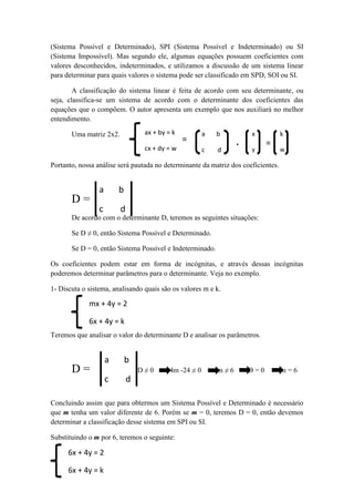 (Sistema Possível e Determinado), SPI (Sistema Possível e Indeterminado) ou SI
(Sistema Impossível). Mas segundo ele, algumas equações possuem coeficientes com
valores desconhecidos, indeterminados, e utilizamos a discussão de um sistema linear
para determinar para quais valores o sistema pode ser classificado em SPD, SOI ou SI.
A classificação do sistema linear é feita de acordo com seu determinante, ou
seja, classifica-se um sistema de acordo com o determinante dos coeficientes das
equações que o compõem. O autor apresenta um exemplo que nos auxiliará no melhor
entendimento.
Uma matriz 2x2.
Portanto, nossa análise será pautada no determinante da matriz dos coeficientes.
D =
De acordo com o determinante D, teremos as seguintes situações:
Se D ≠ 0, então Sistema Possível e Determinado.
Se D = 0, então Sistema Possível e Indeterminado.
Os coeficientes podem estar em forma de incógnitas, e através dessas incógnitas
poderemos determinar parâmetros para o determinante. Veja no exemplo.
1- Discuta o sistema, analisando quais são os valores m e k.
Teremos que analisar o valor do determinante D e analisar os parâmetros.
D = D ≠ 0 4m -24 ≠ 0 m ≠ 6 D = 0 m = 6
Concluindo assim que para obtermos um Sistema Possível e Determinado é necessário
que m tenha um valor diferente de 6. Porém se m = 0, teremos D = 0, então devemos
determinar a classificação desse sistema em SPI ou SI.
Substituindo o m por 6, teremos o seguinte:
ax + by = k
cx + dy = w
=
a b
c d
.
x
y
=
k
w
a b
c d
mx + 4y = 2
6x + 4y = k
a b
c d
6x + 4y = 2
6x + 4y = k
 