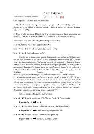 Escalonando o sistema, teremos:
Com a equação 1 obtemos duas possibilidades:
1 - O valor de k satisfaz a equação (1), ou seja: para k=2 teremos 0=0, e com isso o
sistema se reduz apenas à primeira equação, obtendo, assim, um Sistema Possível
Indeterminado (SPI).
2 - Caso o valor de k seja diferente de 2, teremos uma equação falsa, que nunca será
satisfeita, como por exemplo (0 =1), caracterizando então um Sistema Impossível.
Para concluir a discussão do autor, temos três possibilidades:
Se m ≠ 6, Sistema Possível e Determinado (SPD).
Se m = 6 e k = 2, Sistema Possível e Indeterminado (SPI).
Se m = 6 e k ≠ 2, Sistema Impossível (SI).
Discutir um sistema linear consiste basicamente em analisar as hipóteses para
que ele seja classificado em SPD (Sistema Possível e Determinado), SPI (Sistema
Possível e Indeterminado) ou SI (Sistema Impossível). Utilizando a Regra de Cramer
pode-se fazer a discussão somente de sistemas que sejam quadrados, de acordo com o
determinante da equação o sistema terá a sua classificação. Pois se o D ≠ 0 o sistema é
SPD, se o D = 0 o sistema poderá ser SPI ou SI. (TOMIO, C. Júlio. Sistemas de
Equações Lineares. Em: <
http://www.joinville.ifsc.edu.br/~julio.tomio/Outros%20Materiais/Mat%20Ensino%20-
%20Sistemas%20Lineares%202011-02-01.pdf>. Acesso em: 07 de julho de 2012.).O autor
nos apresenta outra forma de como se discutir um sistema linear, que trata-se do
métodode escalonamento. Ele afirma que discutir um sistema linear consiste em analisar
a e avaliar as hipóteses para que este seja classificado em SPD, SPI ou SI. No caso de
um sistema escalonado, tem-se geralmente na última equação apenas uma incógnita.
Observe no exemplo a seguir, onde temos a incógnita “z”.
Fazendo a análise da equação m.z=k temos:
Se m ≠ 0 e kE R, então o sistema é SPD (Sistema Possível e Determinado).
Exemplo: 2z = 8 z = 4.
Se m = 0 e k= 0, então o sistema é SPI (Sistema Possível e Determinado).
Exemplo: 0z = 0 z pode assumir qualquer valor real.
Se m = 0 e k≠ 0, então o sistema é SI (Sistema Impossível).
Exemplo: 0z = 7 não existe valor real paraz.
 